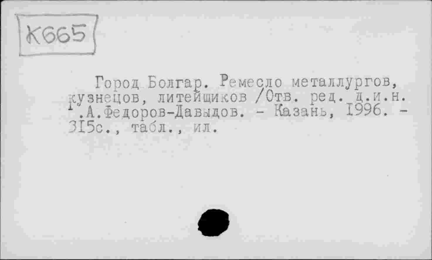 ﻿Город Болгар. Ремесло металлургов, кузнецов, литеищиков /Отв. рец. ц.и.н. 1.А.Федоров-Давыдов. - Казань, 1996. -315с., табл., ил.